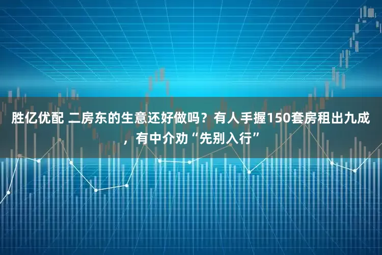 胜亿优配 二房东的生意还好做吗？有人手握150套房租出九成，有中介劝“先别入行”