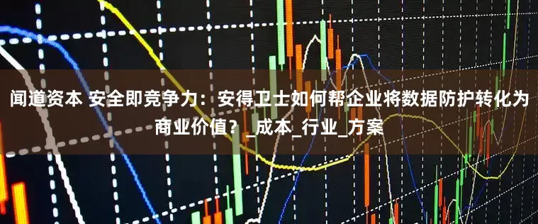 闻道资本 安全即竞争力：安得卫士如何帮企业将数据防护转化为商业价值？_成本_行业_方案