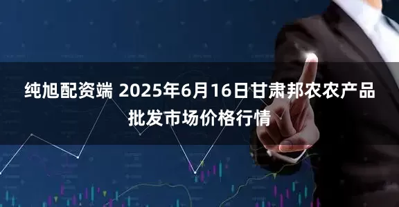 纯旭配资端 2025年6月16日甘肃邦农农产品批发市场价格行情