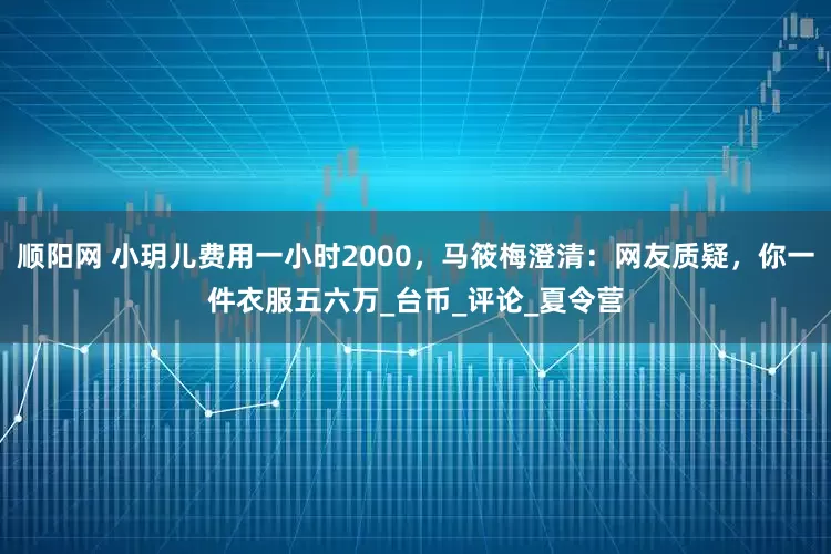 顺阳网 小玥儿费用一小时2000，马筱梅澄清：网友质疑，你一件衣服五六万_台币_评论_夏令营