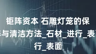 钜阵资本 石雕灯笼的保养与清洁方法_石材_进行_表面