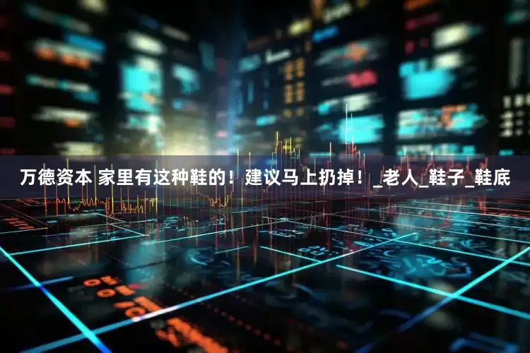 万德资本 家里有这种鞋的！建议马上扔掉！_老人_鞋子_鞋底