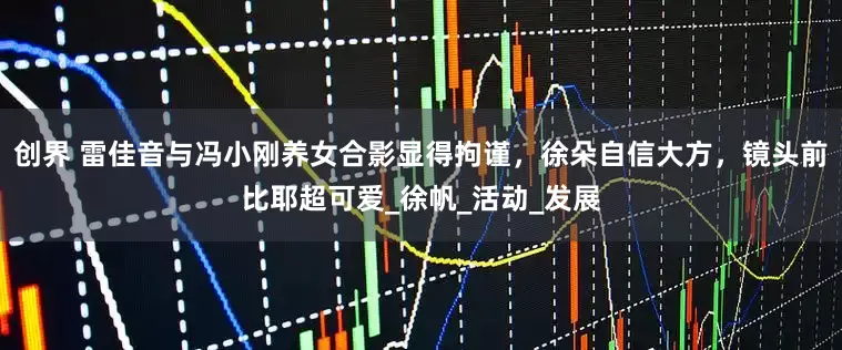 创界 雷佳音与冯小刚养女合影显得拘谨，徐朵自信大方，镜头前比耶超可爱_徐帆_活动_发展