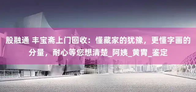 股融通 丰宝斋上门回收：懂藏家的犹豫，更懂字画的分量，耐心等您想清楚_阿姨_黄胄_鉴定