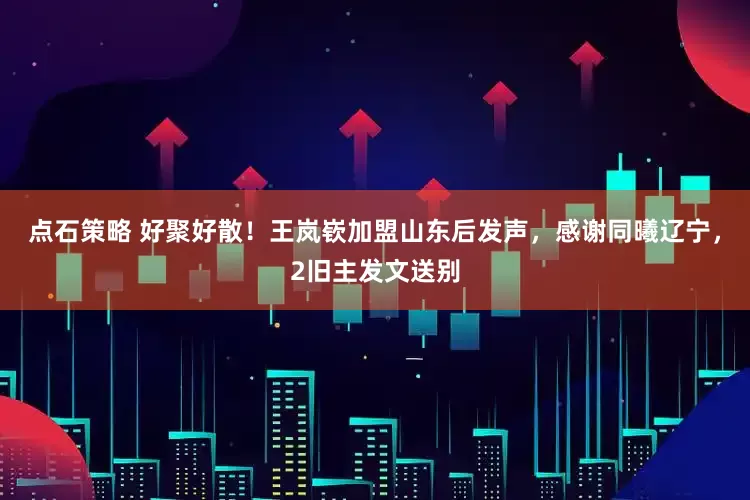 点石策略 好聚好散！王岚嵚加盟山东后发声，感谢同曦辽宁，2旧主发文送别